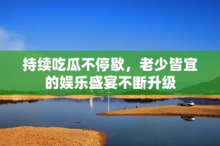 持续吃瓜不停歇，老少皆宜的娱乐盛宴不断升级