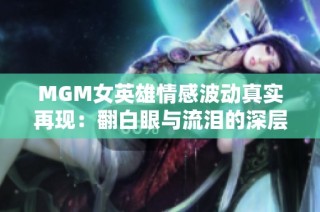 MGM女英雄情感波动真实再现：翻白眼与流泪的深层含义解析