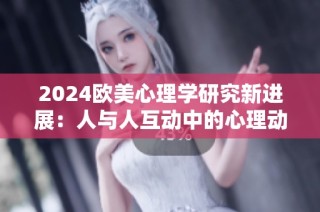 2024欧美心理学研究新进展：人与人互动中的心理动态分析与探讨