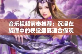 音乐视频前奏推荐：沉浸在旋律中的视觉盛宴适合你观看！