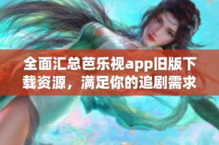 全面汇总芭乐视app旧版下载资源，满足你的追剧需求