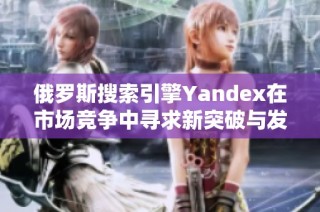 俄罗斯搜索引擎Yandex在市场竞争中寻求新突破与发展机遇