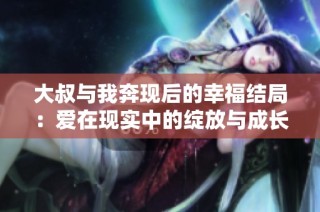 大叔与我奔现后的幸福结局：爱在现实中的绽放与成长