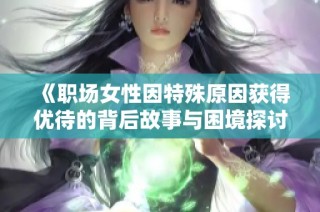 《职场女性因特殊原因获得优待的背后故事与困境探讨》