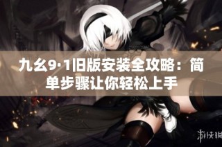 九幺9·1旧版安装全攻略：简单步骤让你轻松上手