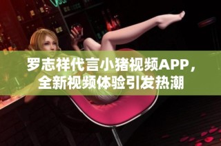 罗志祥代言小猪视频APP，全新视频体验引发热潮