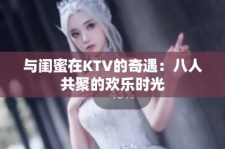 与闺蜜在KTV的奇遇：八人共聚的欢乐时光