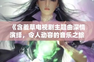 《含羞草电视剧主题曲深情演绎，令人动容的音乐之旅》