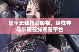 畅享无敌精彩影视，尽在神马影院在线观看平台