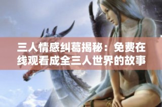 三人情感纠葛揭秘：免费在线观看成全三人世界的故事