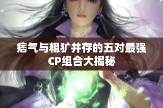 痞气与粗犷并存的五对最强CP组合大揭秘