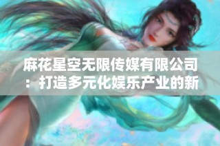 麻花星空无限传媒有限公司：打造多元化娱乐产业的新力量