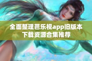 全面整理芭乐视app旧版本下载资源合集推荐