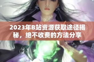 2023年B站资源获取途径揭秘，绝不收费的方法分享