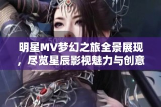 明星MV梦幻之旅全景展现，尽览星辰影视魅力与创意