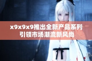 x9x9x9推出全新产品系列 引领市场潮流新风尚