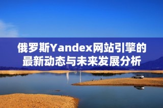 俄罗斯Yandex网站引擎的最新动态与未来发展分析