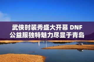 武侠时装秀盛大开幕 DNF公益服独特魅力尽显于青岛杜美