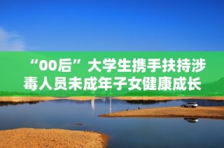 “00后”大学生携手扶持涉毒人员未成年子女健康成长