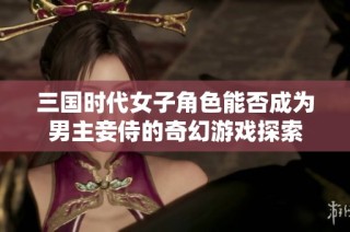 三国时代女子角色能否成为男主妾侍的奇幻游戏探索