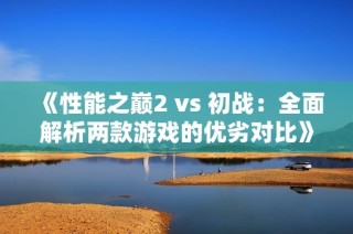 《性能之巅2 vs 初战：全面解析两款游戏的优劣对比》