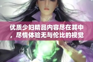 优质少妇精品内容尽在其中，尽情体验无与伦比的视觉盛宴