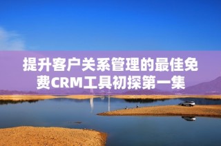 提升客户关系管理的最佳免费CRM工具初探第一集