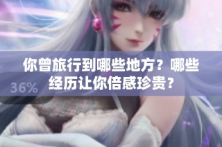 你曾旅行到哪些地方？哪些经历让你倍感珍贵？