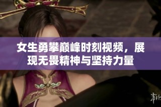 女生勇攀巅峰时刻视频，展现无畏精神与坚持力量