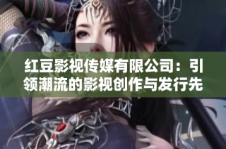 红豆影视传媒有限公司：引领潮流的影视创作与发行先锋