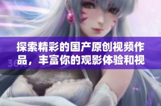 探索精彩的国产原创视频作品，丰富你的观影体验和视听享受