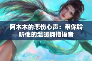 阿木木的悲伤心声：带你聆听他的温暖拥抱语音