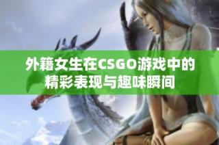 外籍女生在CSGO游戏中的精彩表现与趣味瞬间