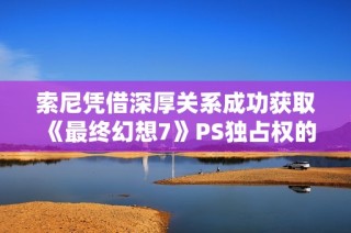 索尼凭借深厚关系成功获取《最终幻想7》PS独占权的背后故事