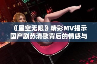 《星空无限》精彩MV揭示国产剧苏清歌背后的情感与故事