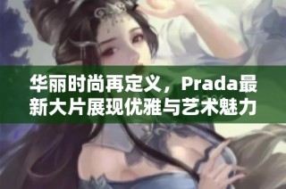 华丽时尚再定义，Prada最新大片展现优雅与艺术魅力