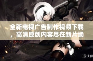 全新电视广告制作视频下载，高清原创内容尽在新片场