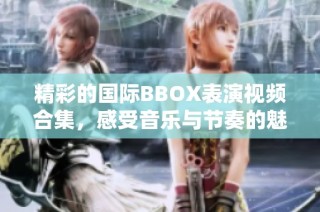 精彩的国际BBOX表演视频合集，感受音乐与节奏的魅力