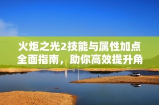 火炬之光2技能与属性加点全面指南，助你高效提升角色实力