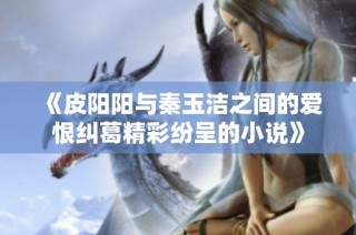 《皮阳阳与秦玉洁之间的爱恨纠葛精彩纷呈的小说》