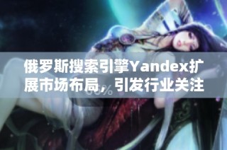 俄罗斯搜索引擎Yandex扩展市场布局，引发行业关注