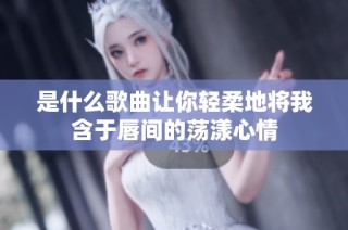 是什么歌曲让你轻柔地将我含于唇间的荡漾心情