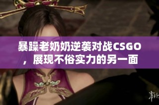 暴躁老奶奶逆袭对战CSGO，展现不俗实力的另一面