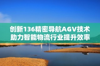 创新136精密导航AGV技术助力智能物流行业提升效率与安全性