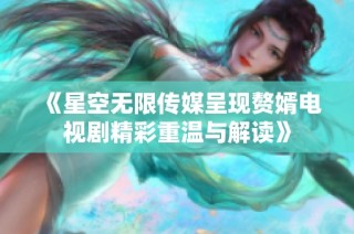 《星空无限传媒呈现赘婿电视剧精彩重温与解读》