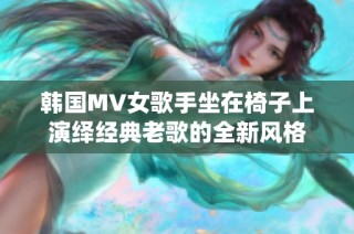 韩国MV女歌手坐在椅子上演绎经典老歌的全新风格