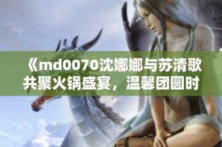 《md0070沈娜娜与苏清歌共聚火锅盛宴，温馨团圆时刻》