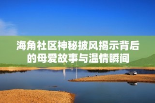 海角社区神秘披风揭示背后的母爱故事与温情瞬间