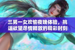 三男一女欢愉夜晚体验，挑逗欲望尽情释放的精彩时刻