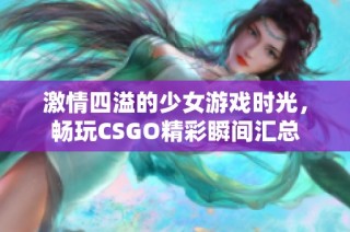 激情四溢的少女游戏时光，畅玩CSGO精彩瞬间汇总